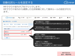 © Money Forward Inc. All Rights Reserved
自動仕訳ルールを設定する
MFクラウド給与タブをクリックします。
MFクラウド給与から連携した仕訳候補に対して基本ルールの設定が行え
ます。
MFクラウド
会計・確定申告
「給与締め日」の場合…
MFクラウド給与の締め日が仕訳の取引日となります
「給与支払日」の場合…
MFクラウド給与の支給日が仕訳の取引日となります
「全社」の場合…
全社分まとめて仕訳が作成され、
自動仕訳ルールも全社共通となります
「部門ごと」の場合…
部門ごとに仕訳が作成され、
自動仕訳ルールも部門ごとに設定できます
7
 