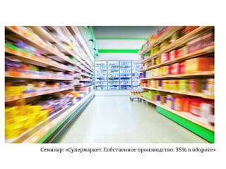 Семинар: «Супермаркет. Собственное производство. 35% в обороте»
 