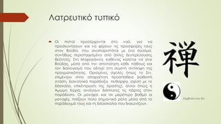 Λατρευτικό τυπικό
 Οι πιστοί προσέρχονται στο ναό, για να
προσκυνήσουν και να φέρουν τις προσφορές τους
στον Βούδα, που αναπαριστάται με ένα άγαλμα,
συνήθως περιστοιχισμένο από άλλες δευτερεύουσες
θεότητες. Στη Μαχαγιάννα, καθένας καλείται να γίνει
Βούδας, μέσα από την αποποίηση κάθε πάθους και
τον διαλογισμό που οδηγεί στη σωστή αντίληψη της
πραγματικότητας. Ορισμένες σχολές όπως το Ζεν,
επιμένουν στην απαραίτητη προσπάθεια (καθιστή
στάση, διανοητικά παράδοξα, πειθαρχία, σχέση με το
δάσκαλο, επικέντρωση της όρασης), άλλοι όπως η
Άμωμη Χώρα, ανοίγουν διάπλατες τις πόρτες στον
παράδεισο. Οι μοναχοί, και σε μικρότερο βαθμό οι
μοναχές, παίζουν πολύ σημαντικό ρόλο μέσα από το
παράδειγμά τους και τη διδασκαλία που διαιωνίζουν.
Σύμβολα του Ζεν
 