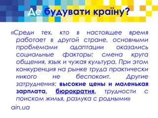 Де будувати країну?
«Среди тех, кто в настоящее время
работает в другой стране, основными
проблемами адаптации оказались
социальные факторы: смена круга
общения, язык и чужая культура. При этом
конкуренция на рынке труда практически
никого не беспокоит. Другие
затруднения: высокие цены и маленькая
зарплата, бюрократия, трудности с
поиском жилья, разлука с родными»
ain.ua
 