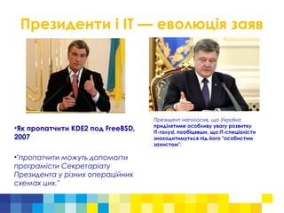 Президенти і ІТ — еволюція заяв
•Як пропатчити KDE2 под FreeBSD,
2007
•"пропатчити можуть допомогти
програмісти Секретаріату
Президента у різних операційних
схемах цих."
Президент наголосив, що Україна
приділятиме особливу увагу розвитку
ІТ-галузі, пообіцявши, що ІТ-спеціалісти
знаходитимуться під його "особистим
захистом".
 