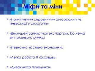 Міфи та міни

«Примітивний сировинний аутсорсинг» vs
«інвестиції у стартапи»

«Вимушені займатися експортом, бо нема
внутрішнього ринку»

«Незначна частина економіки»

«Легка робота ІТ фахівців»

«Дивакувата поведінка»
 