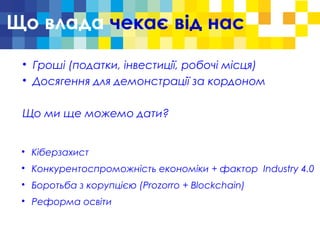Що влада чекає від нас

Гроші (податки, інвестиції, робочі місця)

Досягення для демонстрації за кордоном
Що ми ще можемо дати?

Кіберзахист

Конкурентоспроможність економіки + фактор Industry 4.0

Боротьба з корупцією (Prozorro + Blockchain)

Реформа освіти
 