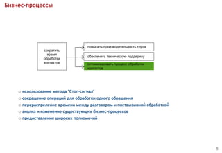 Бизнес-процессы
 использование метода "Стоп-сигнал"
 сокращение операций для обработки одного обращения
 перераспреление времени между разговором и поствызывной обработкой
 анализ и изменение существующих бизнес-процессов
 предоставление широких полномочий
8
сократить
время
обработки
контактов
повысить производительность труда
обеспечить техническую поддержку
оптимизировать процесс обработки
контактов
 