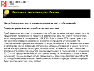Введение в технологию сувид. Основы
Микробиология процесса или какие опасности таит в себе sous-vide
Повара не умеют и не хотят работать с пирометрами
Проблема в том, что сувид – это технология работы с низкими температурами, которая
предполагает приготовление продукта в собственном соку при низких температурах,
часто ниже условной пастеризации (+64,5 °С). В ресторане в 90% случае сувид – это
технология производствa заготовок, а не готового продукта. Это означает, что
приготовленный в сувиде стейк следует «доводить» на гриле, в пароконвектомате или
в саламандре или на сковороде итальянским методом, обжаривая в масле. При этом,
важна температура внутри продукта, которую можно «поймать» только с помощью
электронного пирометра со щупом. Если продукт выйдет с температурой в толще ниже
50 °С – этот продукт не безопасен для приема в пищу. В то же время, с точки зрения
кулинарной техники, продукт нельзя передержать и довести до температуры 60-65 °С,
т.к. в подобном случае отпадает необходимость готовить в сувиде, поскольку продукт
будет высушен изнутри – over cooked.
 