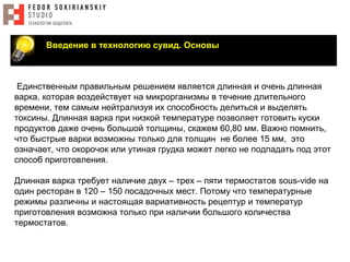 Введение в технологию сувид. Основы
Единственным правильным решением является длинная и очень длинная
варка, которая воздействует на микрорганизмы в течение длительного
времени, тем самым нейтрализуя их способность делиться и выделять
токсины. Длинная варка при низкой температуре позволяет готовить куски
продуктов даже очень большой толщины, скажем 60,80 мм. Важно помнить,
что быстрые варки возможны только для толщин не более 15 мм, это
означает, что окорочок или утиная грудка может легко не подпадать под этот
способ приготовления.
Длинная варка требует наличие двух – трех – пяти термостатов sous-vide на
один ресторан в 120 – 150 посадочных мест. Потому что температурные
режимы различны и настоящая вариативность рецептур и температур
приготовления возможна только при наличии большого количества
термостатов.
 