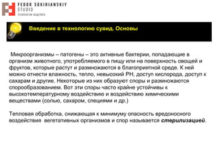 Введение в технологию сувид. Основы
Микроорганизмы – патогены – это активные бактерии, попадающие в
организм животного, употребляемого в пищу или на поверхность овощей и
фруктов, которые растут и размножаются в благоприятной среде. К ней
можно отнести влажность, тепло, невысокий PH, доступ кислорода, доступ к
сахарам и другие. Некоторые из них образуют споры и размножаются
спорообразованием. Вот эти споры часто крайне устойчивы к
высокотемпературному воздействию и воздействию химическими
веществами (солью, сахаром, специями и др.)
Тепловая обработка, снижающая к минимуму опасность вредоносного
воздействия вегетативных организмов и спор называется стерилизацией.
 