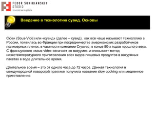 Введение в технологию сувид. Основы
Сюви (Sous-Vide) или «сувид» (далее – сувид), как все чаще называют технологию в
России, появилась во Франции при посредничестве американских разработчиков
полимерных пленок, в частности компании Cryovac в конце 80-х годов прошлого века.
С французского «sous-vide» означает «в вакууме» и описывает метод
низкотемпературного приготовления всех видов пищевых продуктов в вакуумных
пакетах в воде длительное время.
Длительное время – это от одного часа до 72 часов. Данная технология в
международной поварской практике получила название slow cooking или медленное
приготовление.
 