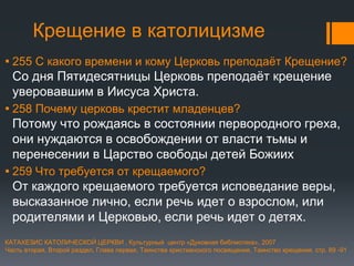 Крещение в католицизме
▪ 255 С какого времени и кому Церковь преподаёт Крещение?
Со дня Пятидесятницы Церковь преподаёт крещение
уверовавшим в Иисуса Христа.
▪ 258 Почему церковь крестит младенцев?
Потому что рождаясь в состоянии первородного греха,
они нуждаются в освобождении от власти тьмы и
перенесении в Царство свободы детей Божиих
▪ 259 Что требуется от крещаемого?
От каждого крещаемого требуется исповедание веры,
высказанное лично, если речь идет о взрослом, или
родителями и Церковью, если речь идет о детях.
КАТАХЕЗИС КАТОЛИЧЕСКОЙ ЦЕРКВИ , Культурный центр «Духовная библиотека», 2007
Часть вторая, Второй раздел, Глава первая, Таинства христианского посвящения, Таинство крещения, стр. 89 -91
 