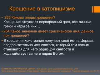 Крещение в католицизме
▪ 263 Каковы плоды крещения?
Крещение отпускает первородный грех, все личные
грехи и кары за них…
▪ 264 Какое значение имеет христианское имя, данное
при крещении?
▪ В крещении христианин получает своё имя в Церкви,
предпочтительно имя святого, который тем самым
становится для него образцом святости и
ходатайствует за него перед Богом.
КАТАХЕЗИС КАТОЛИЧЕСКОЙ ЦЕРКВИ , Культурный центр «Духовная библиотека», 2007
Часть вторая, Второй раздел, Глава первая, Таинства христианского посвящения, Таинство крещения, стр. 89 -91
 