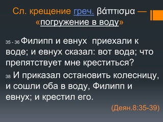 Сл. крещение греч. βάπτισμα —
«погружение в воду»
35 - 36 Филипп и евнух приехали к
воде; и евнух сказал: вот вода; что
препятствует мне креститься?
38 И приказал остановить колесницу,
и сошли оба в воду, Филипп и
евнух; и крестил его.
(Деян.8:35-39)
 