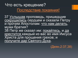 Что есть крещение?
Последствие покаяния!
37 Услышав проповедь, пришедшие
сокрушились сердцем и сказали Петру
и прочим Апостолам: что нам делать,
мужи братия?
38 Петр же сказал им: покайтесь, и да
крестится каждый из вас во имя Иисуса
Христа для прощения грехов; и
получите дар Святого Духа.
(Деян.2:37,38)
 
