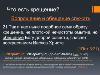 Что есть крещение?
Вопрошение и обещание служить
21 Так и нас ныне подобное сему образу
крещение, не плотской нечистоты омытие, но
обещание Богу доброй совести, спасает
воскресением Иисуса Христа
(1Пет.3:21)
▪ ἐπερώτημα, ἐπ-ερώτημα, (ep-e-rō'-tā-mä), (сущ., G 1906)
▪ вопрос, запрос, требование, обращение, обещание, обет (1Пет. 3:21).
Греческо- русский лексикон Нового Завета с номерами Стронга и греческой Симфонией. Житомир, Украина. Виктор Журомский. 2006
«… то насколько же больше Кровь Христа, Который Духом Святым принес Себя непорочного Богу,
очистит совесть нашу от мертвых дел, для служения Богу живому и истинному!» (Евр.9:14)
 