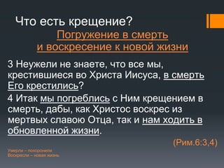 Что есть крещение?
Погружение в смерть
и воскресение к новой жизни
3 Неужели не знаете, что все мы,
крестившиеся во Христа Иисуса, в смерть
Его крестились?
4 Итак мы погреблись с Ним крещением в
смерть, дабы, как Христос воскрес из
мертвых славою Отца, так и нам ходить в
обновленной жизни.
(Рим.6:3,4)
Умерли – похоронили
Воскресли – новая жизнь
 