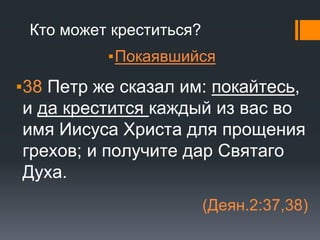 Кто может креститься?
▪Покаявшийся
▪38 Петр же сказал им: покайтесь,
и да крестится каждый из вас во
имя Иисуса Христа для прощения
грехов; и получите дар Святаго
Духа.
(Деян.2:37,38)
 