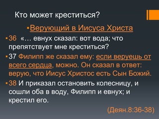 Кто может креститься?
▪Верующий в Иисуса Христа
▪36 «… евнух сказал: вот вода; что
препятствует мне креститься?
▪37 Филипп же сказал ему: если веруешь от
всего сердца, можно. Он сказал в ответ:
верую, что Иисус Христос есть Сын Божий.
▪38 И приказал остановить колесницу, и
сошли оба в воду, Филипп и евнух; и
крестил его.
(Деян.8:36-38)
 