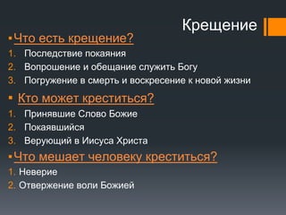 Крещение
▪Что есть крещение?
1. Последствие покаяния
2. Вопрошение и обещание служить Богу
3. Погружение в смерть и воскресение к новой жизни
▪ Кто может креститься?
1. Принявшие Слово Божие
2. Покаявшийся
3. Верующий в Иисуса Христа
▪Что мешает человеку креститься?
1. Неверие
2. Отвержение воли Божией
 