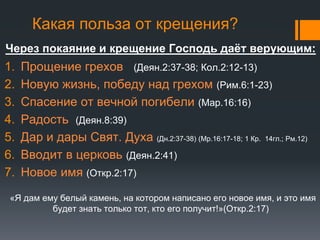 Какая польза от крещения?
Через покаяние и крещение Господь даёт верующим:
1. Прощение грехов (Деян.2:37-38; Кол.2:12-13)
2. Новую жизнь, победу над грехом (Рим.6:1-23)
3. Спасение от вечной погибели (Мар.16:16)
4. Радость (Деян.8:39)
5. Дар и дары Свят. Духа (Дн.2:37-38) (Мр.16:17-18; 1 Кр. 14гл.; Рм.12)
6. Вводит в церковь (Деян.2:41)
7. Новое имя (Откр.2:17)
«Я дам ему белый камень, на котором написано его новое имя, и это имя
будет знать только тот, кто его получит!»(Откр.2:17)
 