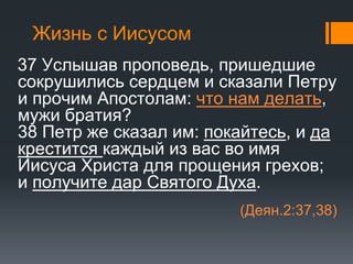 Жизнь с Иисусом
37 Услышав проповедь, пришедшие
сокрушились сердцем и сказали Петру
и прочим Апостолам: что нам делать,
мужи братия?
38 Петр же сказал им: покайтесь, и да
крестится каждый из вас во имя
Иисуса Христа для прощения грехов;
и получите дар Святого Духа.
(Деян.2:37,38)
 