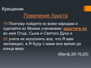 Крещение
Повеление Христа
19 Поэтому пойдите ко всем народам и
сделайте их Моими учениками: крестите их
во имя Отца, Сына и Святого Духа и
20 учите их исполнять все, что Я вам
заповедал, а Я буду с вами все время до
конца века.
(Матф.28:19,20)
 