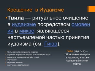 Крещение в Иудаизме
▪Твила — ритуальное очищение
в иудаизме посредством омовен
ия в микве, являющееся
неотъемлемой частью принятия
иудаизма (см. Гиюр).
▪ Сильное желание принять иудаизм
▪ изучение и принятие «ярма» 613 заповедей Торы
▪ предстать пред судом из трёх судий
▪ обрезание
▪ окунание в микве
▪ получение нового имени
Гию́ р (ивр. ‫ּיּור‬ִּ‫—)ג‬
обращение нееврея
в иудаизм, а также
связанный с этим
обряд.
 