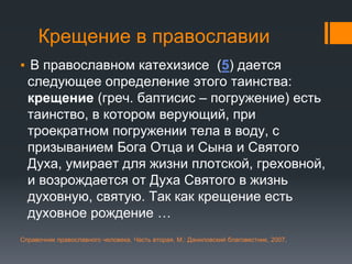 Крещение в православии
▪ В православном катехизисе (5) дается
следующее определение этого таинства:
крещение (греч. баптисис – погружение) есть
таинство, в котором верующий, при
троекратном погружении тела в воду, с
призыванием Бога Отца и Сына и Святого
Духа, умирает для жизни плотской, греховной,
и возрождается от Духа Святого в жизнь
духовную, святую. Так как крещение есть
духовное рождение …
Справочник православного человека. Часть вторая, М.: Даниловский благовестник, 2007,
 