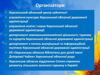 Організатори
• Херсонський обласний центр зайнятості
• управління культури Херсонської обласної державної
адміністрації
• управління освіти і науки Херсонської обласної
державної адміністрації
• департамент зовнішньоекономічної діяльності, туризму
та курортів Херсонської обласної державної адміністрації
• департамент з питань внутрішньої та інформаційної
політики Херсонської обласної державної адміністрації
• КЗ «Херсонська обласна бібліотека для дітей імені
Дніпрової Чайки» Херсонської обласної ради
• Херсонське обласне відділення Спілки сприяння
розвитку сільського зеленого туризму в Україні
 
