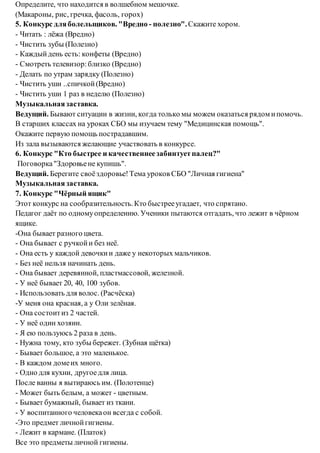 Определите, что находится в волшебном мешочке.
(Макароны, рис, гречка, фасоль, горох)
5. Конкурс дляболельщиков. "Вредно - полезно".Скажите хором.
- Читать : лёжа (Вредно)
- Чистить зубы (Полезно)
- Каждыйдень есть: конфеты (Вредно)
- Смотреть телевизор:близко (Вредно)
- Делать по утрам зарядку (Полезно)
- Чистить уши ..спичкой(Вредно)
- Чистить уши 1 раз в неделю (Полезно)
Музыкальнаязаставка.
Ведущий. Бывают ситуации в жизни, когда только мы можем оказаться рядом ипомочь.
В старших классах на уроках СБО мы изучаем тему "Медицинская помощь".
Окажите первую помощь пострадавшим.
Из зала вызываются желающие участвовать в конкурсе.
6. Конкурс "Кто быстрее и качественнеезабинтуетпалец?"
Поговорка"Здоровьене купишь".
Ведущий. Берегите своёздоровье!Тема уроков СБО "Личная гигиена"
Музыкальная заставка.
7. Конкурс "Чёрный ящик"
Этот конкурс на сообразительность.Кто быстрееугадает, что спрятано.
Педагог даёт по одномуопределению. Ученики пытаются отгадать, что лежит в чёрном
ящике.
-Она бывает разного цвета.
- Она бывает с ручкойи без неё.
- Она есть у каждой девочкии даже у некоторых мальчиков.
- Без неё нельзя начинать день.
- Она бывает деревянной, пластмассовой, железной.
- У неё бывает 20, 40, 100 зубов.
- Использовать для волос. (Расчёска)
-У меня она красная, а у Оли зелёная.
- Она состоитиз 2 частей.
- У неё один хозяин.
- Я ею пользуюсь 2 раза в день.
- Нужна тому, кто зубы бережет. (Зубная щётка)
- Бывает большое, а это маленькое.
- В каждом домеих много.
- Одно для кухни, другоедля лица.
После ванны я вытираюсь им. (Полотенце)
- Может быть белым, а может - цветным.
- Бывает бумажный, бывает из ткани.
- У воспитанного человекаон всегда с собой.
-Это предмет личнойгигиены.
- Лежит в кармане. (Платок)
Все это предметы личной гигиены.
 