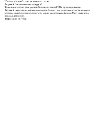 "Гигиена человека" - одна из тем нашего урока.
Ведущий. Вам понравились конкурсы?
Желаем вам хорошего настроения, большепятерок по СБО и другим предметам.
Ведущий. Сегодня мы смеялись, веселились. Но наш урок требует серьёзногоотношения,
хороших знаний, умения применять эти знания в повседневнойжизни. Мы учимся не для
школы, а для жизни!
Информация на стенд:
 