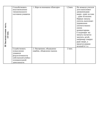 IIIЗаключительнаячасть.
3,5мин. Способствовать
восстановлению
эмоционального
состояния учащихся.
1. Игра на внимание «Повтори» 1,5мин. По команде учителя
дети выполняют
движения руки
вверх - руки на пояс
– руки на колени.
Первую минуту
учитель выполняет
упражнения
соответственно
своим
комментариям.
Следующую же
минуту пытается
запутать детей,
например: говорит
руки вверх, а
касается руками
коленей и т.д.
Содействовать
осмыслению
учащихся
результативности
собственной учебно-
познавательной
деятельности.
2. Построение, обсуждение
ошибок, объявление оценок.
2 мин.
 