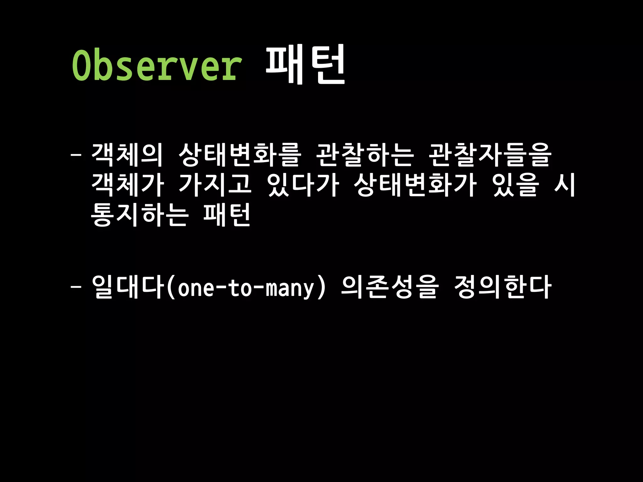 Observer 패턴
- 객체의 상태변화를 관찰하는 관찰자들을
객체가 가지고 있다가 상태변화가 있을 시
통지하는 패턴
- 일대다(one-to-many) 의존성을 정의한다
 