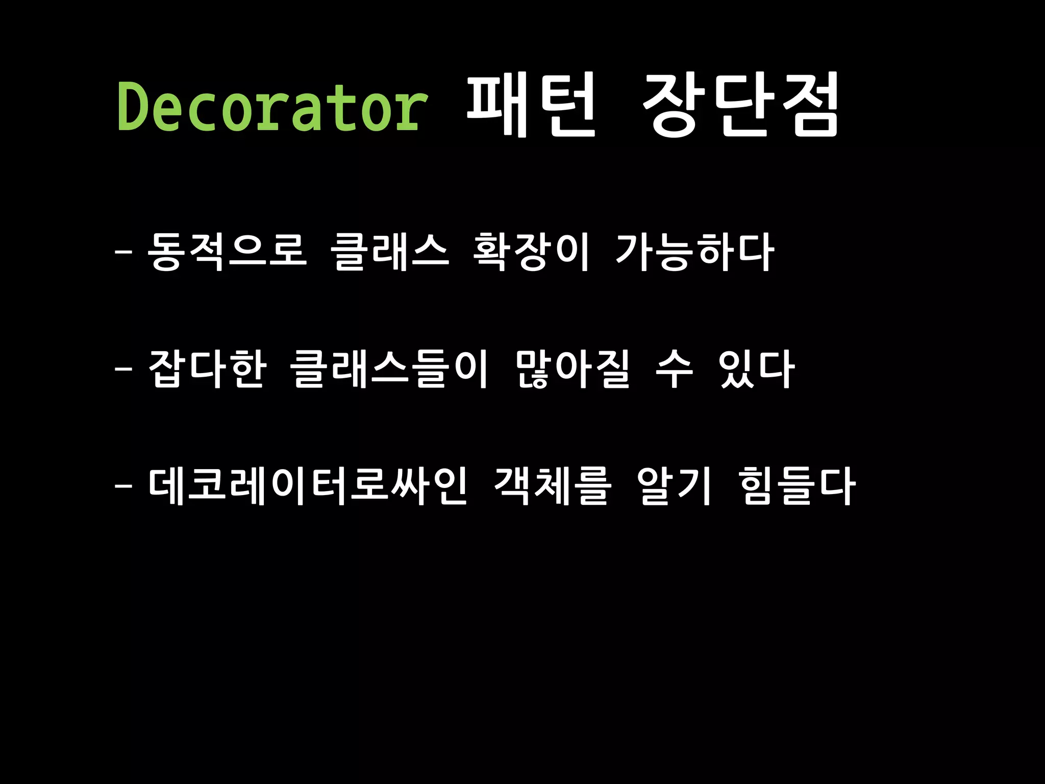 Decorator 패턴 장단점
- 동적으로 클래스 확장이 가능하다
- 잡다한 클래스들이 많아질 수 있다
- 데코레이터로싸인 객체를 알기 힘들다
 