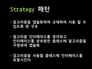 Strategy 패턴
- 알고리즘을 캡슐화하여 교체하여 사용 할 수
있도록 한 구조
- 알고리즘 인터페이스를 정의하고
인터페이스를 상속받은 클래스에 알고리즘을
구현하여 캡슐화
- 알고리즘을 사용할 클래스에 인터페이스를
포함시킨다
 