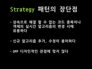 Strategy 패턴의 장단점
- 상속으로 해결 할 수 없는 코드 중복이나
객체의 실시간 알고리즘의 변경 시에
유용하다
- 신규 알고리즘 추가, 수정이 용이하다
- OPP 디자인적인 관점에 맞지 않다
 