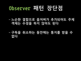 Observer 패턴 장단점
- 느슨한 결합으로 옵저버가 추가되어도 주제
객체는 수정을 하지 않아도 된다
- 구독을 취소하는 동안에는 통지를 받을 수
없다
 