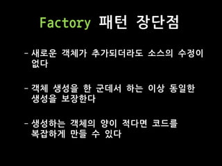 Factory 패턴 장단점
- 새로운 객체가 추가되더라도 소스의 수정이
없다
- 객체 생성을 한 군데서 하는 이상 동일한
생성을 보장한다
- 생성하는 객체의 양이 적다면 코드를
복잡하게 만들 수 있다
 