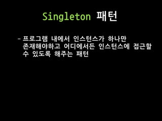 Singleton 패턴
- 프로그램 내에서 인스턴스가 하나만
존재해야하고 어디에서든 인스턴스에 접근할
수 있도록 해주는 패턴
 