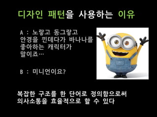 디자인 패턴을 사용하는 이유
복잡한 구조를 한 단어로 정의함으로써
의사소통을 효율적으로 할 수 있다
A : 노랗고 동그랗고
안경을 낀데다가 바나나를
좋아하는 캐릭터가
말이죠…
B : 미니언이요?
 