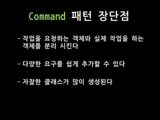Command 패턴 장단점
- 작업을 요청하는 객체와 실제 작업을 하는
객체를 분리 시킨다
- 다양한 요구를 쉽게 추가할 수 있다
- 자잘한 클래스가 많이 생성된다
 