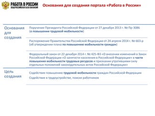 Основания для создания портала «Работа в России»
Основания
для
создания
Поручение Президента Российской Федерации от 27 декабря 2013 г. № Пр-3086
(о повышении трудовой мобильности)
Распоряжение Правительства Российской Федерации от 24 апреля 2014 г. № 663-р
(об утверждении плана по повышению мобильности граждан)
Федеральный закон от 22 декабря 2014 г. № 425-ФЗ «О внесении изменений в Закон
Российской Федерации «О занятости населения в Российской Федерации» в части
повышения мобильности трудовых ресурсов и признании утратившими силу
отдельных положений законодательных актов Российской Федерации»
Цель
создания
Содействие повышению трудовой мобильности граждан Российской Федерации
Содействие в трудоустройстве, поиске работников
 