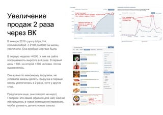 Увеличение
продаж 2 раза
через ВК
В январе 2016 группу https://vk.
com/narutofood с 2100 до 8000 за месяц
увеличили. Она вообще мертвая была.
В первую неделю +4000. У них на сайте
посещаемость выросла в 4 раза. В первый
день +100, на второй +200 человек, потом
выровнялось.
Они кухню по максимуму загрузили, не
успевали заказы делать. Выручка в первый
месяц увеличилась в 2 раза, хотя у других
спад.
Предлагали еще, они говорят не надо)
Говорим: это самое обидное для нас) Сейчас
им пришлось в новое помещение переехать,
чтобы успевать делать новые заказы.
 