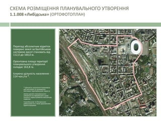 Перепад абсолютних відміток
поверхні землі за Балтійською
системою висот становить від
112,0 до 160,0 м.
Орієнтовна площа території
планувального утворення
складає 163,8 га.
Існуюча щільність населення -
114 чол./га *.
* Щільність населення порахована
для житлових та громадсько-
житлових територіальних підзон в
межах даного планувального
утворення за інформацією щодо
кількості зареєстрованих мешканців,
наданою
Голосіївською та Печерською
районними e м. Києві державними
адміністраціями.
СХЕМА РОЗМІЩЕННЯ ПЛАНУВАЛЬНОГО УТВОРЕННЯ
1.1.008 «Либідська» (ОРТОФОТОПЛАН)
 