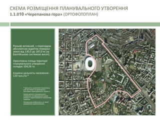 Рельєф активний, з перепадом
абсолютних відміток поверхні
землі від 130,0 до 187,0 м (за
Балтійською системою висот).
Орієнтовна площа території
планувального утворення
складає 104,56 га.
Існуюча щільність населення -
120 чол./га *
* Щільність населення порахована
для житлових та громадсько-
житлових територіальних підзон в
межах даного планувального
утворення за інформацією щодо
кількості зареєстрованих мешканців,
наданою
Печерською районною у м. Києві
державною адміністрацією.
СХЕМА РОЗМІЩЕННЯ ПЛАНУВАЛЬНОГО УТВОРЕННЯ
1.1.010 «Черепанова гора» (ОРТОФОТОПЛАН)
 