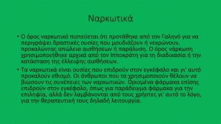Ναρκωτικά
• Ο όρος ναρκωτικό πιστεύεται ότι προτάθηκε από τον Γαληνό για να
περιγράψει δραστικές ουσίες που μουδιάζουν ή νεκρώνουν,
προκαλώντας απώλεια αισθήσεων ή παράλυση. Ο όρος νάρκωση
χρησιμοποιήθηκε αρχικά από τον Ιπποκράτη για τη διαδικασία ή την
κατάσταση της έλλειψης αισθήσεων.
• Τα ναρκωτικά είναι ουσίες που επιδρούν στον εγκέφαλο και γι' αυτό
προκαλούν εθισμό. Οι άνθρωποι που τα χρησιμοποιούν θέλουν να
βιώσουν τις συνέπειες των ναρκωτικών. Ορισμένα φάρμακα επίσης
επιδρούν στον εγκέφαλο, όπως για παράδειγμα φάρμακα για την
επιληψία, αλλά δεν λαμβάνονται από τους χρήστες γι' αυτό το λόγο,
για την θεραπευτική τους δηλαδή λειτουργία.
 