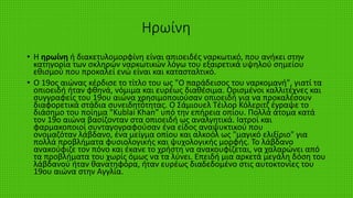 Ηρωίνη
• Η ηρωίνη ή διακετυλομορφίνη είναι απιοειδές ναρκωτικό, που ανήκει στην
κατηγορία των σκληρών ναρκωτικών λόγω του εξαιρετικά υψηλού σημείου
εθισμού που προκαλεί ενώ είναι και κατασταλτικό.
• Ο 19ος αιώνας κέρδισε το τίτλο του ως "Ο παράδεισος του ναρκομανή", γιατί τα
οπιοειδή ήταν φθηνά, νόμιμα και ευρέως διαθέσιμα. Ορισμένοι καλλιτέχνες και
συγγραφείς του 19ου αιώνα χρησιμοποιούσαν οπιοειδή για να προκαλέσουν
διαφορετικά στάδια συνειδητότητας. Ο Σάμιουελ Τέιλορ Κόλεριτζ έγραψε το
διάσημο του ποίημα "Kublai Khan" υπό την επήρεια οπίου. Πολλά άτομα κατά
τον 19ο αιώνα βασίζονταν στα οπιοειδή ως αναλγητικά. Ιατροί και
φαρμακοποιοί συνταγογραφούσαν ένα είδος αναψυκτικού που
ονομαζόταν λάβδανο, ένα μείγμα οπίου και αλκοόλ ως "μαγικό ελιξίριο" για
πολλά προβλήματα φυσιολογικής και ψυχολογικής μορφής. Το λάβδανο
ανακούφιζε τον πόνο και έκανε το χρήστη να ανακουφίζεται, να χαλαρώνει από
τα προβλήματα του χωρίς όμως να τα λύνει. Επειδή μια αρκετά μεγάλη δόση του
λάβδανού ήταν θανατηφόρα, ήταν ευρέως διαδεδομένο στις αυτοκτονίες του
19ου αιώνα στην Αγγλία.
 