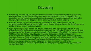 Κάνναβη
• Η κάνναβη, γνωστή και ως μαριχουάνα και γκάντζα μεταξύ πολλών άλλων ονομάτων,
αναφέρεται σε οποιοδήποτε αριθμό παρασκευασμάτων του φυτού Κάνναβη που
προορίζονται για χρήση ως ψυχοδραστικό φάρμακο. Η πιο κοινή μορφή της κάνναβης
που χρησιμοποιείται ως φάρμακο είναι η αποξηραμένη φυτική μορφή.
• Η τυπική μορφή της φυτικής κάνναβης αποτελείται από τα λουλούδια και τα
υποκείμενα φύλλα και μίσχους ώριμων εχόντα ύπερο ή θηλυκών φυτών. Το φάρμακο σε
μορφή ρητίνης είναι γνωστό ως χασίς.
• Η χρήση κάνναβης έχει βρεθεί ότι σημειώνεται ήδη από την Τρίτη χιλιετία π.Χ. Στη
σύγχρονη εποχή, το φάρμακο έχει χρησιμοποιηθεί για , θρησκευτικούς ή πνευματικούς,
ψυχαγωγικούς και φαρμακευτικούς σκοπούς. Τα Ηνωμένα έθνη (ΟΗΕ) εκτίμησαν ότι το
2004 περίπου το 4% του παγκόσμιου ενήλικου πληθυσμού (162 εκατομμύρια
άνθρωποι) κάνουν χρήση κάνναβης ετησίως και περίπου 0,6% (22,5 εκατομμύρια) την
χρησιμοποιούν σε καθημερινή βάση .Η κατοχή, χρήση ή πώληση παρασκευασμάτων της
κάνναβης που περιέχουν ψυχοδραστικά κανναβινοειδή έγινε παράνομη στα
περισσότερα μέρη του κόσμου στις αρχές του εικοστού αιώνα. Από τότε,
μερικές χώρες έχουν εντείνει την επιβολή της απαγόρευσης της κάνναβης, ενώ άλλες
την έχουν μειώσει.
 