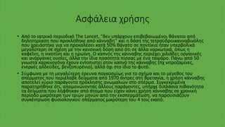 Ασφάλεια χρήσης
• Από το ιατρικό περιοδικό The Lancet, "δεν υπάρχουν επιβεβαιωμένοι θάνατοι από
δηλητηρίαση που προκλήθηκε από κάνναβη’’ και η δόση της τετραϋδροικανναβινόλης
που χρειάστηκε για να προκαλέσει κατά 50% θάνατο σε ποντίκια ήταν υπερβολικά
μεγαλύτερη σε σχέση με την κανονική δόση από ότι σε άλλα ναρκωτικά, όπως η
καφεΐνη, η νικοτίνη και η ηρωίνη. Ο καπνός της κάνναβης περιέχει χιλιάδες οργανικές
και ανόργανες ουσίες, άλλα την ίδια ποσότητα πίσσας με ένα τσιγάρο. Πάνω από 50
γνωστά καρκινογόνα έχουν εντοπιστεί στον καπνό της κάνναβης (πχ νιτροζαμίνες,
ενεργές αλδεϋδες, βενζοπυρένιο), αλλά όχι στο ίδιο το φυτό.
• Σύμφωνα με τη μεγαλύτερη έρευνα παγκοσμίως για το σχήμα και το μέγεθος του
σπέρματος που περιέλαβε δείγματα από 1970 άντρες στη Βρετανία, η χρήση κάνναβης
αποτελεί κύριο παράγοντα πρόκλησης ανωμαλιών στο σπέρμα. Συγκεκριμένα
παρατηρήθηκε ότι, απομονώνοντας άλλους παράγοντες, υπήρχε διπλάσια πιθανότητα
τα δείγματα που λήφθηκαν από άτομα που είχαν κάνει χρήση κάνναβης σε χρονική
περίοδο μικρότερη των τριών μηνών από την εκσπερμάτωση, να παρουσιάζουν
συγκέντρωση φυσιολογικού σπέρματος μικρότερη του 4 τοις εκατό.
 