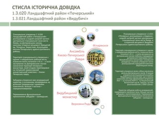 Планувальне утворення 1.3.020
Ландшафтний район «Печерський»
розташоване у східній нагірній частині
центральної планувальної зони міста
Києва, на Дніпровських схилах,
охоплює історичні місцевості Хрещатий
яр, Печерськ, Берестове, Аскольдова
могила Печерського адміністративного
району.
Територія планувального утворення є
одним з найдавніших районів міста,
освоєння якого почалося з ХІ ст. - з часів
заснування на Дніпровських схилах
зазначеної території печерного
монастиря, який згодом перетворився
на потужний православний
монастирський комплекс – Києво-
Печерську лавру.
Забудова утворення має розріджений
характер, в основному зосереджена на
ділянках громадських і храмових
комплексів. Більша її частина –
середньоповерхова.
Переважаюче функціональне
призначення забудови – громадське.
Ансамбль
Києво-Печерської
Лаври
Філармонія
Видубицький
монастир
Верховна Рада
Планувальне утворення 1.3.021
«Печерськ» розташоване у південно-
східній нагірній частині центральної
планувальної зони міста Києва, в
історичній місцевості Видубичі
Печерського адміністративного району.
Територія планувального утворення є одним
з найдавніших районів міста, освоєння якого
почалося з ХІ ст. - з часів заснування на
Дніпровських схилах поблизу стародавньої
дніпровської переправи Свято-
Михайлівського монастиря і князівської
резиденції. В межах утворення також
розташований стародавній комплекс
Звіринецьких печер.
Територія утворення являє собою озеленену
ділянку Дніпровських схилів. В межах
утворення розташований ансамбль
Видубицького монастиря, що у своєму
сучасному вигляді сформувався наприкінці
XVII — на початку XVIII ст., та Національний
ботанічний сад ім. Гришка, що був
розпланований у 1930-х роках.
Характер забудови району розріджений,
переважають озеленені зони. Більша частина
забудови є малоповерховою. Переважаюче
функціональне призначення нечисленної
забудови – громадське.
СТИСЛА ІСТОРИЧНА ДОВІДКА
1.3.020 Ландшафтний район «Печерський»
1.3.021 Ландшафтний район «Видубичі»
 