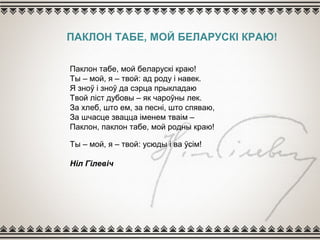 ПАКЛОН ТАБЕ, МОЙ БЕЛАРУСКІ КРАЮ!
Паклон табе, мой беларускі краю!
Ты – мой, я – твой: ад роду і навек.
Я зноў і зноў да сэрца прыкладаю
Твой ліст дубовы – як чароўны лек.
За хлеб, што ем, за песні, што спяваю,
За шчасце звацца іменем тваім –
Паклон, паклон табе, мой родны краю!
Ты – мой, я – твой: усюды і ва ўсім!
Ніл Гілевіч
 