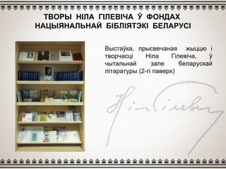 ТВОРЫ НІЛА ГІЛЕВІЧА Ў ФОНДАХ
НАЦЫЯНАЛЬНАЙ БІБЛІЯТЭКІ БЕЛАРУСІ
Выстаўка, прысвечаная жыццю і
творчасці Ніла Гілевіча, ў
чытальнай зале беларускай
літаратуры (2-гі паверх)
 
